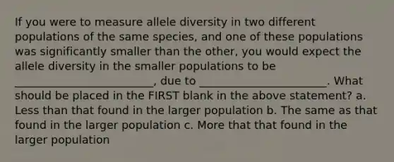 If you were to measure allele diversity in two different populations of the same species, and one of these populations was significantly smaller than the other, you would expect the allele diversity in the smaller populations to be _________________________, due to _______________________. What should be placed in the FIRST blank in the above statement? a. Less than that found in the larger population b. The same as that found in the larger population c. More that that found in the larger population