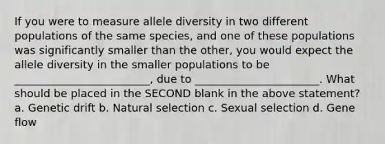 If you were to measure allele diversity in two different populations of the same species, and one of these populations was significantly smaller than the other, you would expect the allele diversity in the smaller populations to be _________________________, due to _______________________. What should be placed in the SECOND blank in the above statement? a. Genetic drift b. Natural selection c. Sexual selection d. Gene flow