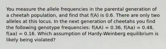 You measure the allele frequencies in the parental generation of a cheetah population, and find that f(A) is 0.6. There are only two alleles at this locus. In the next generation of cheetahs you find the following genotype frequencies: f(AA) = 0.36, f(Aa) = 0.48, f(aa) = 0.16. Which assumption of Hardy-Weinberg equilibrium is likely being violated?