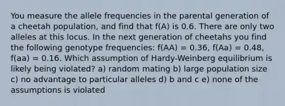 You measure the allele frequencies in the parental generation of a cheetah population, and find that f(A) is 0.6. There are only two alleles at this locus. In the next generation of cheetahs you find the following genotype frequencies: f(AA) = 0.36, f(Aa) = 0.48, f(aa) = 0.16. Which assumption of Hardy-Weinberg equilibrium is likely being violated? a) random mating b) large population size c) no advantage to particular alleles d) b and c e) none of the assumptions is violated