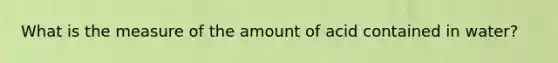 What is the measure of the amount of acid contained in water?