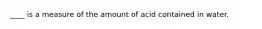 ____ is a measure of the amount of acid contained in water.