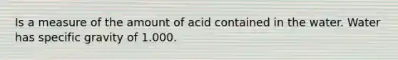 Is a measure of the amount of acid contained in the water. Water has specific gravity of 1.000.