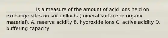 ____________ is a measure of the amount of acid ions held on exchange sites on soil colloids (mineral surface or organic material). A. reserve acidity B. hydroxide ions C. active acidity D. buffering capacity