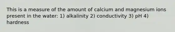 This is a measure of the amount of calcium and magnesium ions present in the water: 1) alkalinity 2) conductivity 3) pH 4) hardness