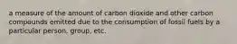 a measure of the amount of carbon dioxide and other carbon compounds emitted due to the consumption of fossil fuels by a particular person, group, etc.