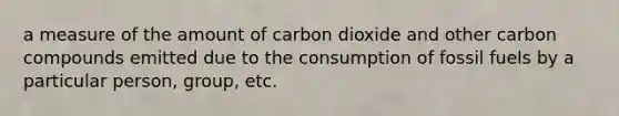 a measure of the amount of carbon dioxide and other carbon compounds emitted due to the consumption of fossil fuels by a particular person, group, etc.