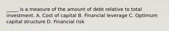 _____ is a measure of the amount of debt relative to total investment. A. Cost of capital B. Financial leverage C. Optimum capital structure D. Financial risk