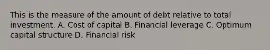 This is the measure of the amount of debt relative to total investment. A. Cost of capital B. Financial leverage C. Optimum capital structure D. Financial risk