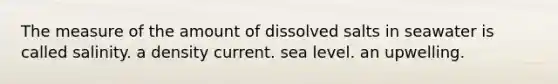 The measure of the amount of dissolved salts in seawater is called salinity. a density current. sea level. an upwelling.