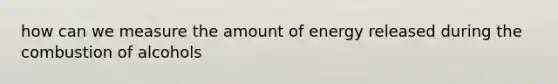 how can we measure the amount of energy released during the combustion of alcohols