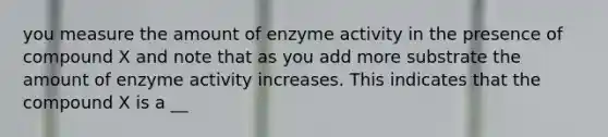 you measure the amount of enzyme activity in the presence of compound X and note that as you add more substrate the amount of enzyme activity increases. This indicates that the compound X is a __