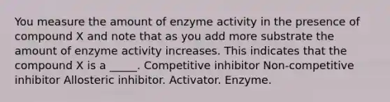 You measure the amount of enzyme activity in the presence of compound X and note that as you add more substrate the amount of enzyme activity increases. This indicates that the compound X is a _____. Competitive inhibitor Non-competitive inhibitor Allosteric inhibitor. Activator. Enzyme.