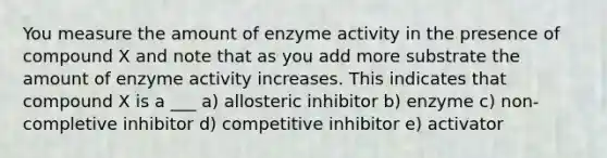 You measure the amount of enzyme activity in the presence of compound X and note that as you add more substrate the amount of enzyme activity increases. This indicates that compound X is a ___ a) allosteric inhibitor b) enzyme c) non-completive inhibitor d) competitive inhibitor e) activator