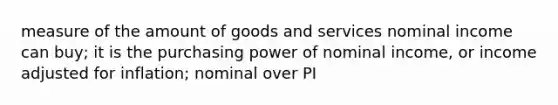 measure of the amount of goods and services nominal income can buy; it is the purchasing power of nominal income, or income adjusted for inflation; nominal over PI