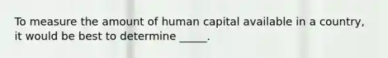 To measure the amount of human capital available in a country, it would be best to determine _____.