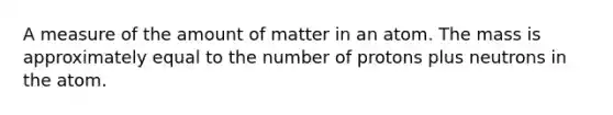 A measure of the amount of matter in an atom. The mass is approximately equal to the number of protons plus neutrons in the atom.