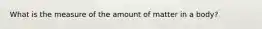 What is the measure of the amount of matter in a body?