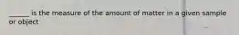 ______ is the measure of the amount of matter in a given sample or object