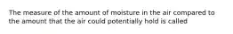 The measure of the amount of moisture in the air compared to the amount that the air could potentially hold is called