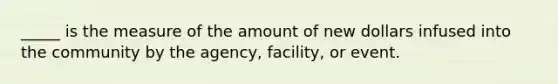 _____ is the measure of the amount of new dollars infused into the community by the agency, facility, or event.