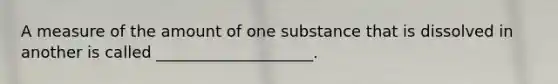 A measure of the amount of one substance that is dissolved in another is called ____________________.