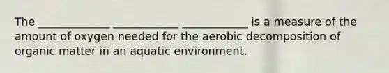 The _____________ ____________ ____________ is a measure of the amount of oxygen needed for the aerobic decomposition of organic matter in an aquatic environment.