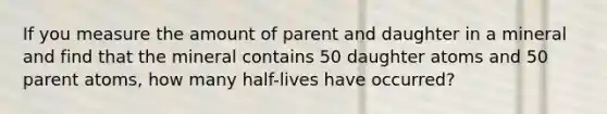 If you measure the amount of parent and daughter in a mineral and find that the mineral contains 50 daughter atoms and 50 parent atoms, how many half-lives have occurred?