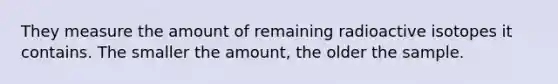 They measure the amount of remaining radioactive isotopes it contains. The smaller the amount, the older the sample.