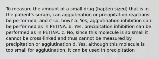 To measure the amount of a small drug (hapten sized) that is in the patient's serum, can agglutination or precipitation reactions be performed, and if so, how? a. Yes, agglutination inhibition can be performed as in PETINA. b. Yes, precipitation inhibition can be performed as in PETINA. c. No, since this molecule is so small it cannot be cross-linked and thus cannot be measured by precipitation or agglutination d. Yes, although this molecule is too small for agglutination, it can be used in precipitation