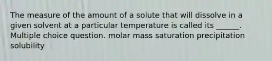 The measure of the amount of a solute that will dissolve in a given solvent at a particular temperature is called its ______. Multiple choice question. molar mass saturation precipitation solubility