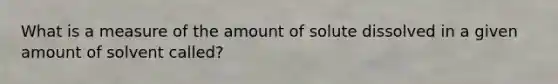 What is a measure of the amount of solute dissolved in a given amount of solvent called?