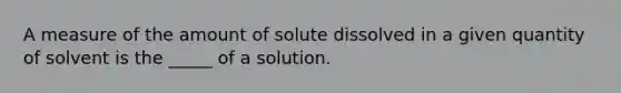 A measure of the amount of solute dissolved in a given quantity of solvent is the _____ of a solution.