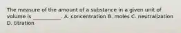 The measure of the amount of a substance in a given unit of volume is ___________. A. concentration B. moles C. neutralization D. titration