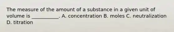 The measure of the amount of a substance in a given unit of volume is ___________. A. concentration B. moles C. neutralization D. titration