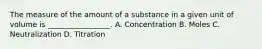 The measure of the amount of a substance in a given unit of volume is _________________. A. Concentration B. Moles C. Neutralization D. Titration