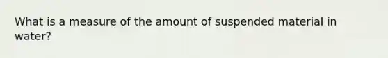 What is a measure of the amount of suspended material in water?