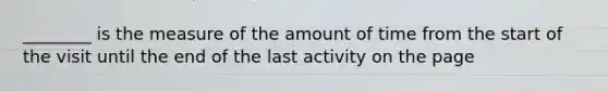 ________ is the measure of the amount of time from the start of the visit until the end of the last activity on the page