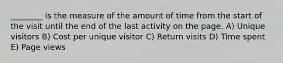 ________ is the measure of the amount of time from the start of the visit until the end of the last activity on the page. A) Unique visitors B) Cost per unique visitor C) Return visits D) Time spent E) Page views