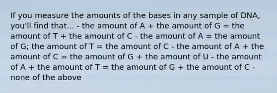 If you measure the amounts of the bases in any sample of DNA, you'll find that... - the amount of A + the amount of G = the amount of T + the amount of C - the amount of A = the amount of G; the amount of T = the amount of C - the amount of A + the amount of C = the amount of G + the amount of U - the amount of A + the amount of T = the amount of G + the amount of C - none of the above