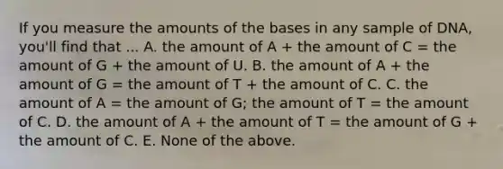 If you measure the amounts of the bases in any sample of DNA, you'll find that ... A. the amount of A + the amount of C = the amount of G + the amount of U. B. the amount of A + the amount of G = the amount of T + the amount of C. C. the amount of A = the amount of G; the amount of T = the amount of C. D. the amount of A + the amount of T = the amount of G + the amount of C. E. None of the above.