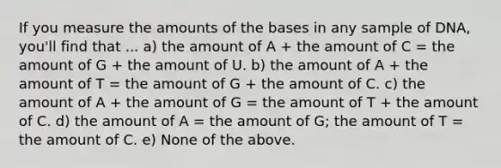 If you measure the amounts of the bases in any sample of DNA, you'll find that ... a) the amount of A + the amount of C = the amount of G + the amount of U. b) the amount of A + the amount of T = the amount of G + the amount of C. c) the amount of A + the amount of G = the amount of T + the amount of C. d) the amount of A = the amount of G; the amount of T = the amount of C. e) None of the above.