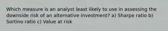 Which measure is an analyst least likely to use in assessing the downside risk of an alternative investment? a) Sharpe ratio b) Sortino ratio c) Value at risk