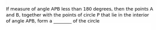 If measure of angle APB less than 180 degrees, then the points A and B, together with the points of circle P that lie in the interior of angle APB, form a ________ of the circle