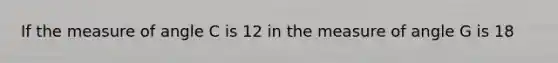 If the measure of angle C is 12 in the measure of angle G is 18