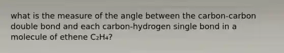 what is the measure of the angle between the carbon-carbon double bond and each carbon-hydrogen single bond in a molecule of ethene C₂H₄?