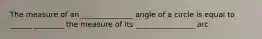 The measure of an ______________ angle of a circle is equal to ______ ________ the measure of its ________________ arc