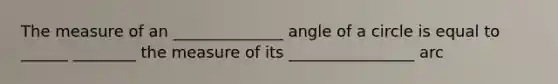 The measure of an ______________ angle of a circle is equal to ______ ________ the measure of its ________________ arc