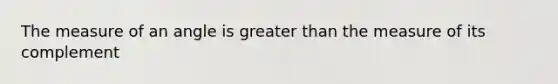 The measure of an angle is greater than the measure of its complement