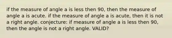 if the measure of angle a is less then 90, then the measure of angle a is acute. if the measure of angle a is acute, then it is not a <a href='https://www.questionai.com/knowledge/kIh722csLJ-right-angle' class='anchor-knowledge'>right angle</a>. conjecture: if measure of angle a is less then 90, then the angle is not a right angle. VALID?